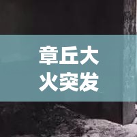 章丘大火突發(fā)，緊急救援行動迅速啟動，現(xiàn)場情況牽動人心