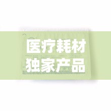 醫(yī)療耗材獨(dú)家產(chǎn)品，醫(yī)療耗材新品種 