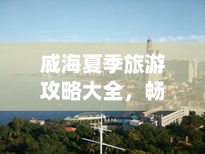 威海夏季旅游攻略大全，暢游海濱城市的最佳打開方式！