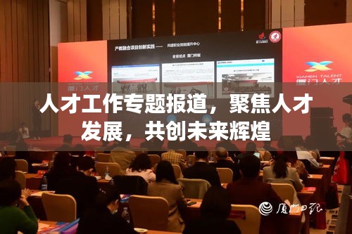 人才工作專題報道，聚焦人才發(fā)展，共創(chuàng)未來輝煌