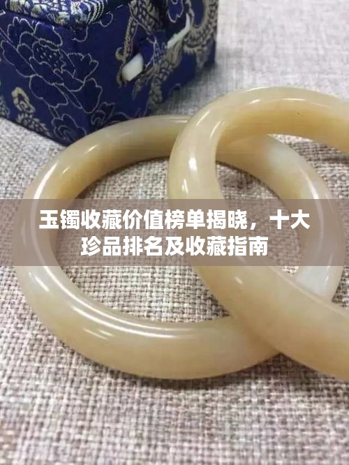 玉鐲收藏價(jià)值榜單揭曉，十大珍品排名及收藏指南