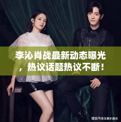 李沁肖戰(zhàn)最新動(dòng)態(tài)曝光，熱議話題熱議不斷！