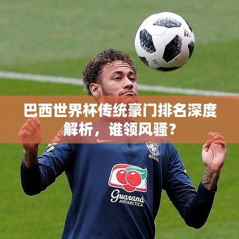 巴西世界杯傳統(tǒng)豪門排名深度解析，誰領(lǐng)風騷？