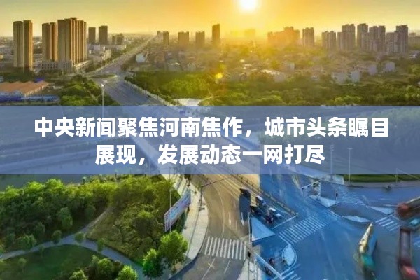 中央新聞聚焦河南焦作，城市頭條矚目展現(xiàn)，發(fā)展動(dòng)態(tài)一網(wǎng)打盡