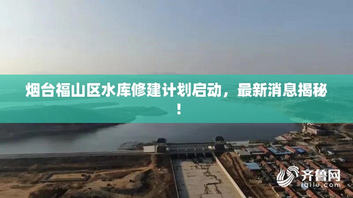 煙臺(tái)福山區(qū)水庫修建計(jì)劃啟動(dòng)，最新消息揭秘！