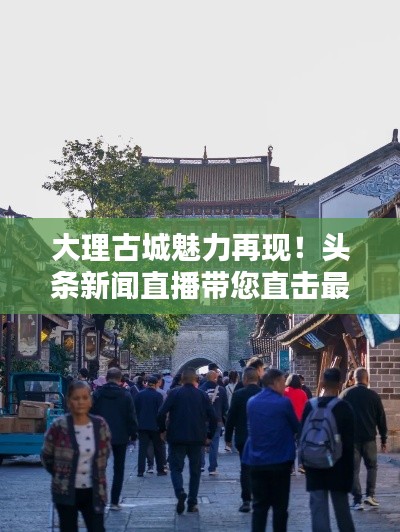 大理古城魅力再現！頭條新聞直播帶您直擊最新動態(tài)