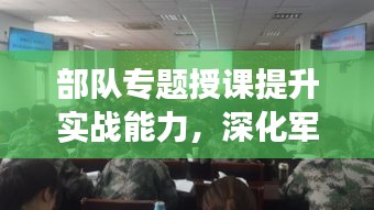部隊專題授課提升實戰(zhàn)能力，深化軍事素養(yǎng)訓(xùn)練
