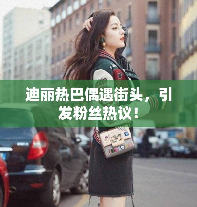 迪麗熱巴偶遇街頭，引發(fā)粉絲熱議！