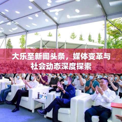 大樂至新聞頭條，媒體變革與社會動態(tài)深度探索