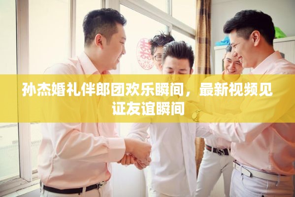 孫杰婚禮伴郎團歡樂瞬間，最新視頻見證友誼瞬間