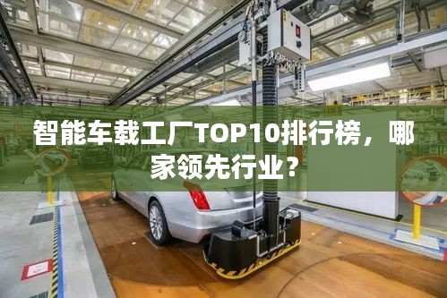 智能車載工廠TOP10排行榜，哪家領(lǐng)先行業(yè)？