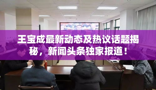 王寶成最新動(dòng)態(tài)及熱議話題揭秘，新聞?lì)^條獨(dú)家報(bào)道！